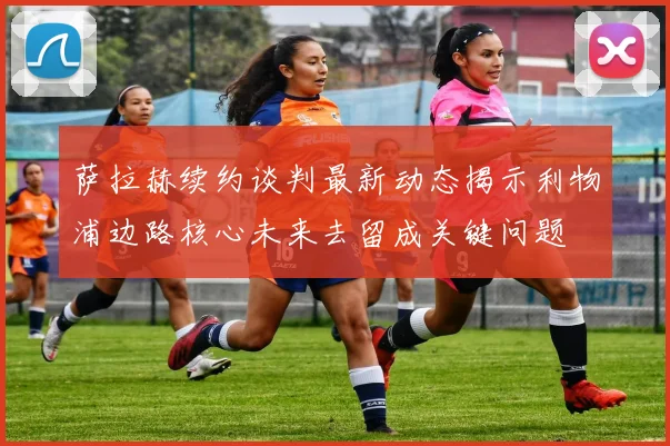 萨拉赫续约谈判最新动态揭示利物浦边路核心未来去留成关键问题
