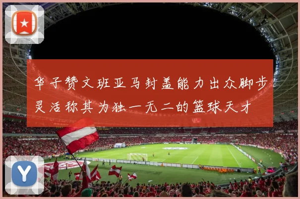 华子赞文班亚马封盖能力出众脚步灵活称其为独一无二的篮球天才