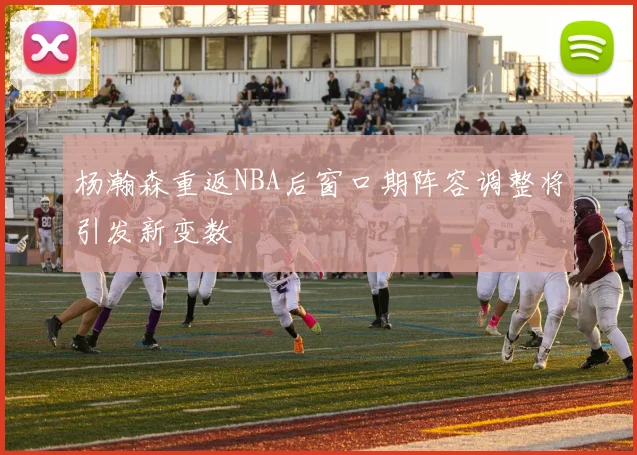 杨瀚森重返NBA后窗口期阵容调整将引发新变数