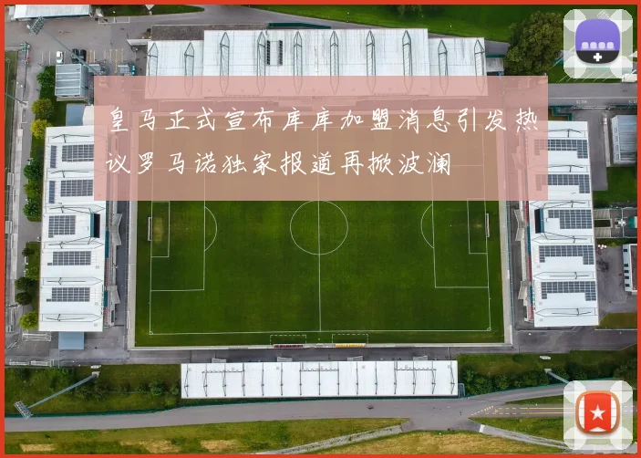 皇马正式宣布库库加盟消息引发热议罗马诺独家报道再掀波澜