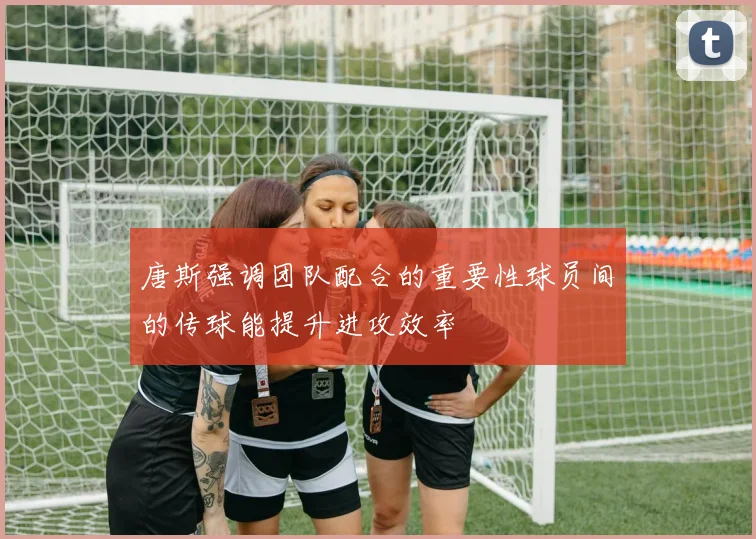 唐斯强调团队配合的重要性球员间的传球能提升进攻效率