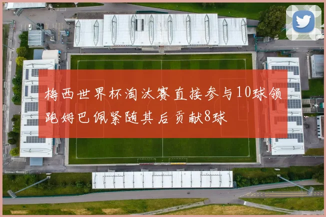 梅西世界杯淘汰赛直接参与10球领跑姆巴佩紧随其后贡献8球