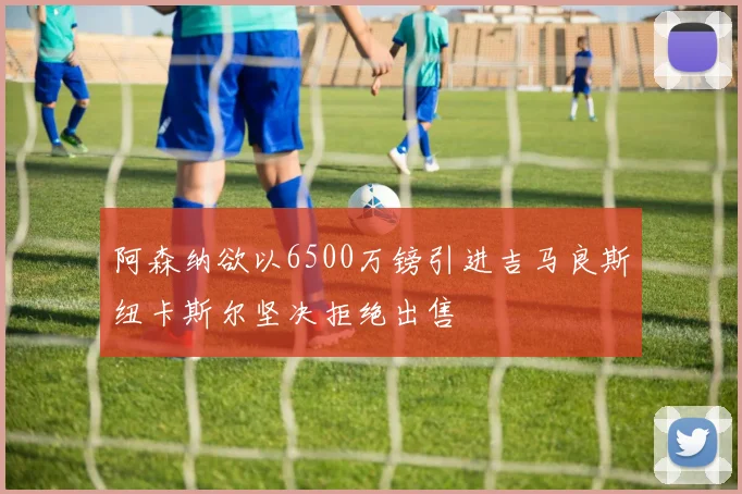 阿森纳欲以6500万镑引进吉马良斯纽卡斯尔坚决拒绝出售