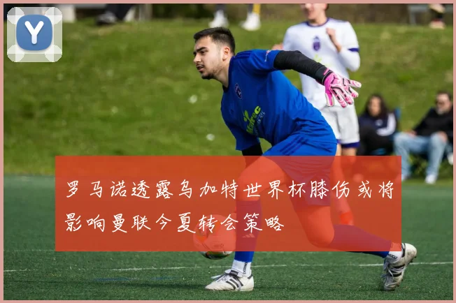 罗马诺透露乌加特世界杯膝伤或将影响曼联今夏转会策略