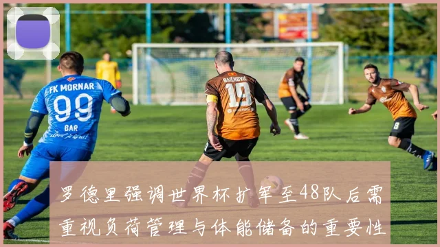 罗德里强调世界杯扩军至48队后需重视负荷管理与体能储备的重要性