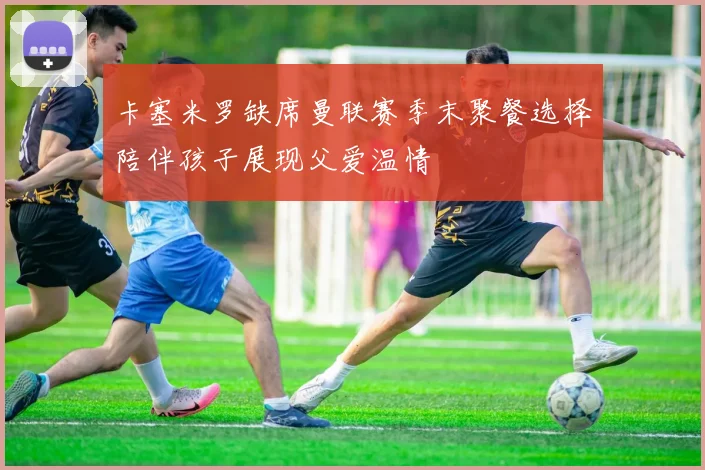 卡塞米罗缺席曼联赛季末聚餐选择陪伴孩子展现父爱温情