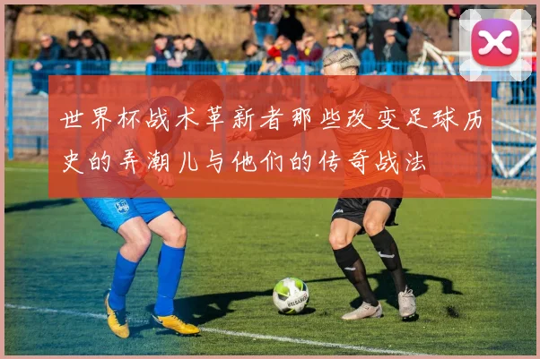 世界杯战术革新者那些改变足球历史的弄潮儿与他们的传奇战法