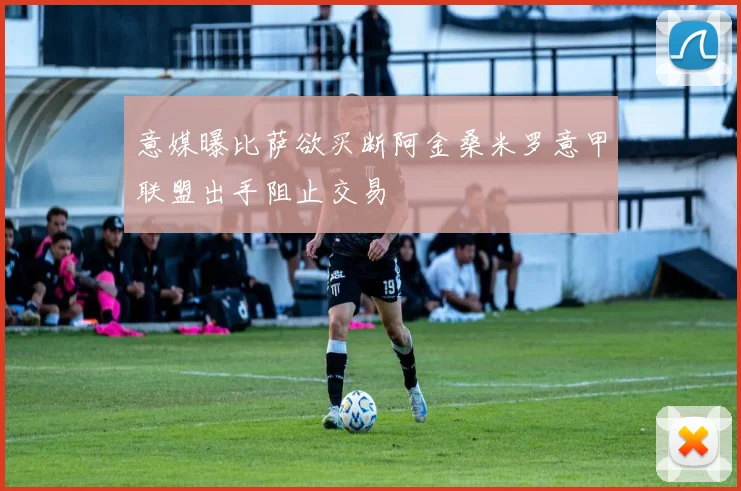 意媒曝比萨欲买断阿金桑米罗意甲联盟出手阻止交易