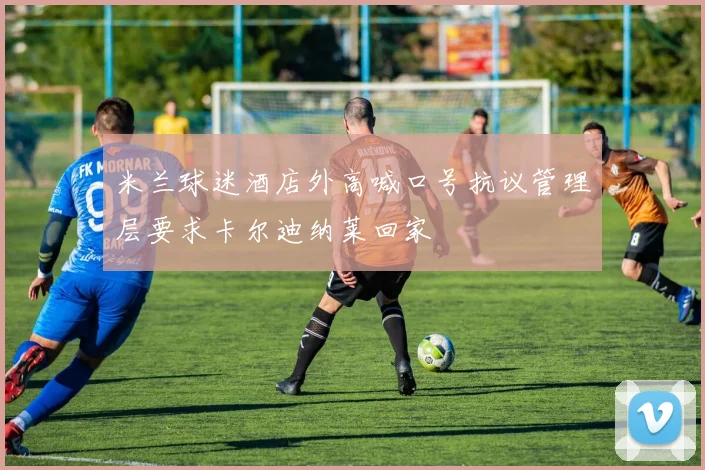 米兰球迷酒店外高喊口号抗议管理层要求卡尔迪纳莱回家