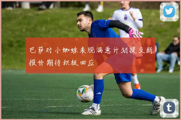 巴萨对小蜘蛛表现满意计划提交新报价期待积极回应