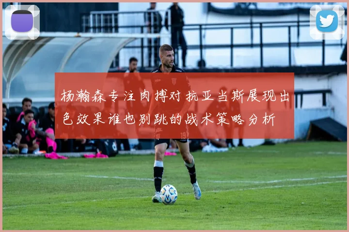 杨瀚森专注肉搏对抗亚当斯展现出色效果谁也别跳的战术策略分析