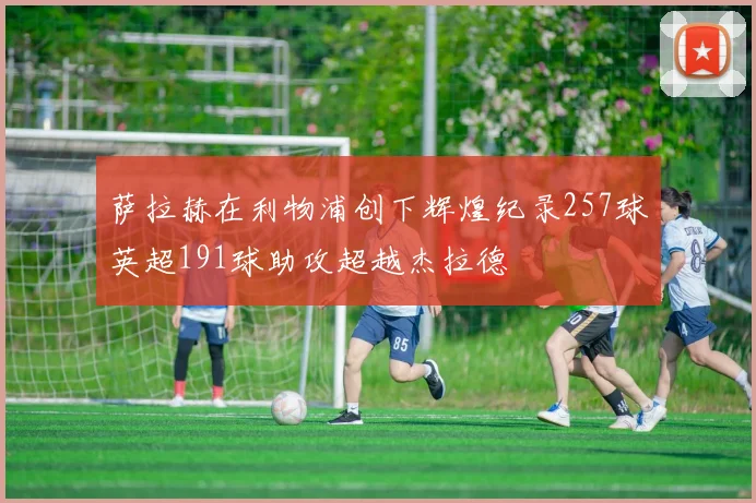 萨拉赫在利物浦创下辉煌纪录257球英超191球助攻超越杰拉德