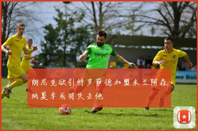 朗尼克欲引特罗萨德加盟米兰阿森纳夏季或将失去他