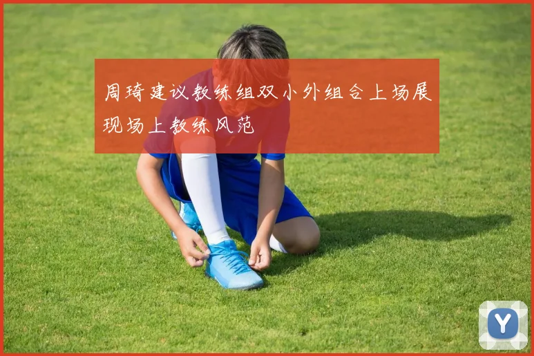 周琦建议教练组双小外组合上场展现场上教练风范