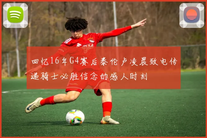 回忆16年G4赛后泰伦卢凌晨致电传递骑士必胜信念的感人时刻
