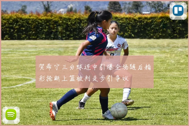 贺希宁三分球连中引爆全场随后精彩抢断上篮被判走步引争议