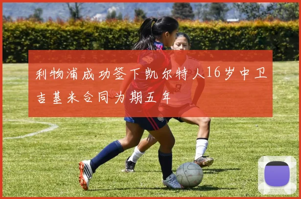 利物浦成功签下凯尔特人16岁中卫吉基米合同为期五年