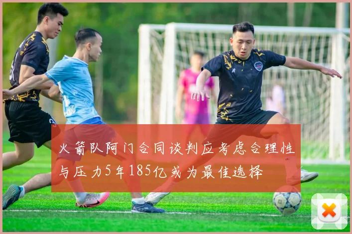 火箭队阿门合同谈判应考虑合理性与压力5年185亿或为最佳选择