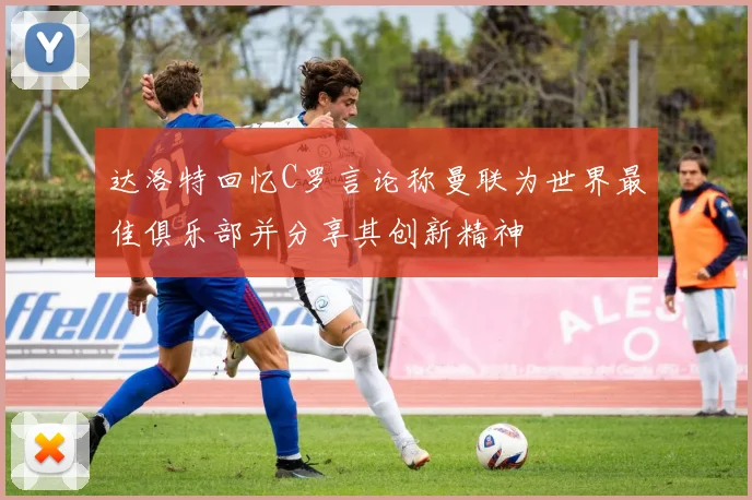 达洛特回忆C罗言论称曼联为世界最佳俱乐部并分享其创新精神