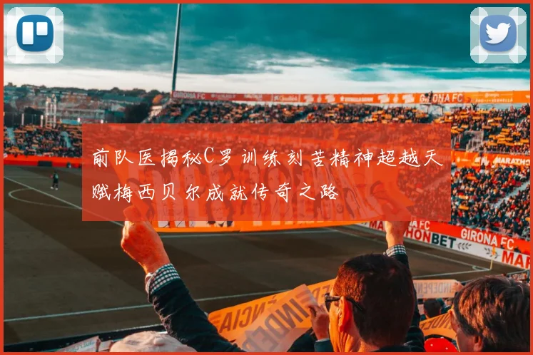 前队医揭秘C罗训练刻苦精神超越天赋梅西贝尔成就传奇之路